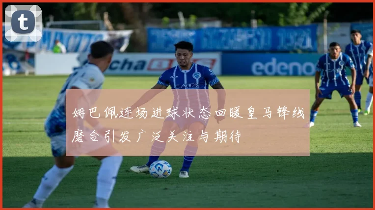 姆巴佩连场进球状态回暖皇马锋线磨合引发广泛关注与期待