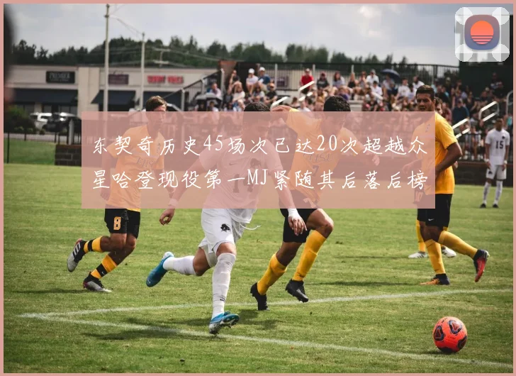 东契奇历史45场次已达20次超越众星哈登现役第一MJ紧随其后落后榜首100场