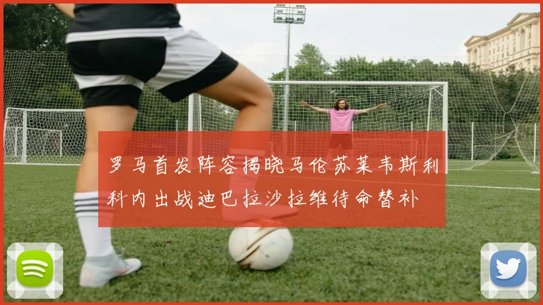 罗马首发阵容揭晓马伦苏莱韦斯利科内出战迪巴拉沙拉维待命替补