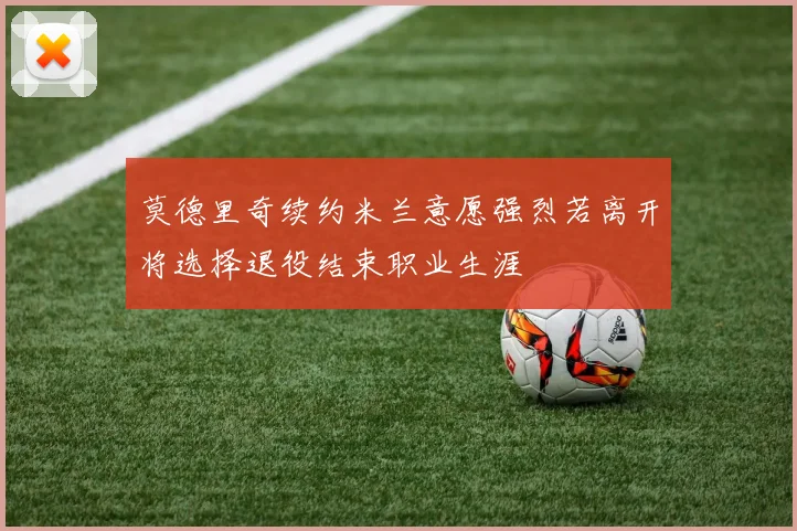 莫德里奇续约米兰意愿强烈若离开将选择退役结束职业生涯