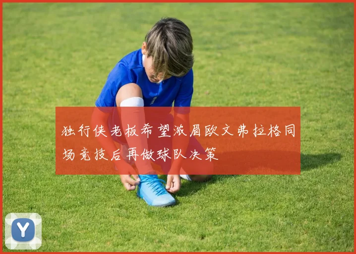 独行侠老板希望浓眉欧文弗拉格同场竞技后再做球队决策