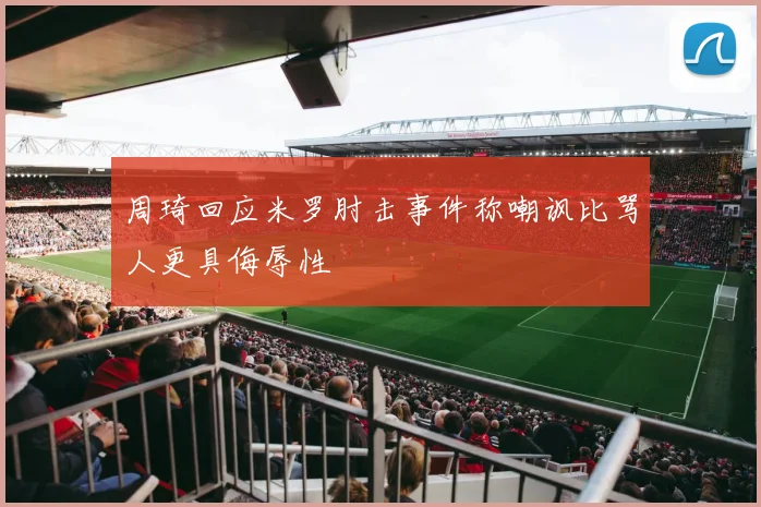 周琦回应米罗肘击事件称嘲讽比骂人更具侮辱性