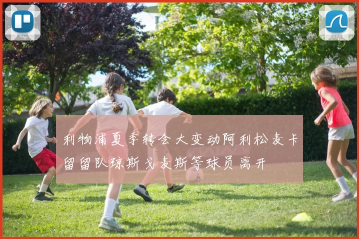 利物浦夏季转会大变动阿利松麦卡留留队琼斯戈麦斯等球员离开